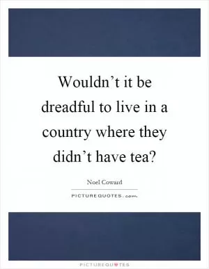 Wouldn’t it be dreadful to live in a country where they didn’t have tea? Picture Quote #1