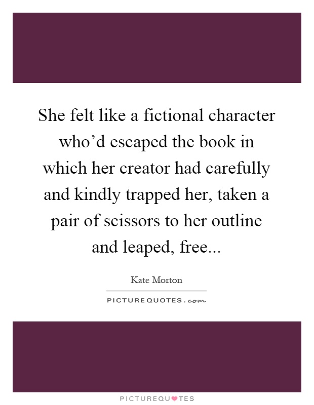 She felt like a fictional character who'd escaped the book in which her creator had carefully and kindly trapped her, taken a pair of scissors to her outline and leaped, free Picture Quote #1