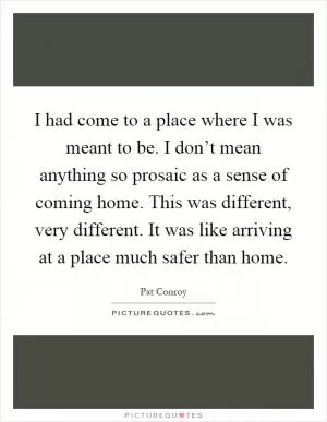 I had come to a place where I was meant to be. I don’t mean anything so prosaic as a sense of coming home. This was different, very different. It was like arriving at a place much safer than home Picture Quote #1
