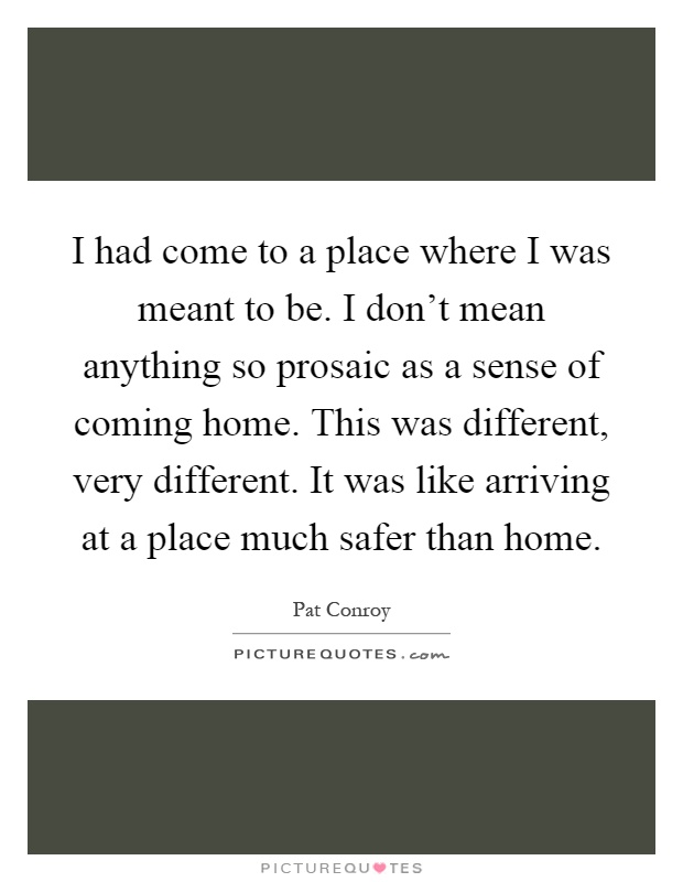 I had come to a place where I was meant to be. I don't mean anything so prosaic as a sense of coming home. This was different, very different. It was like arriving at a place much safer than home Picture Quote #1