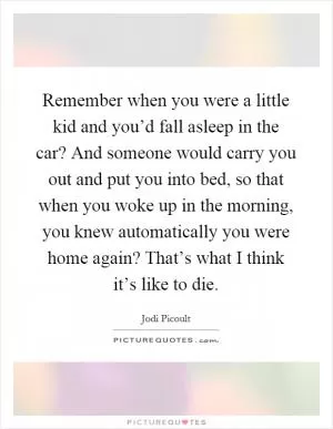Remember when you were a little kid and you’d fall asleep in the car? And someone would carry you out and put you into bed, so that when you woke up in the morning, you knew automatically you were home again? That’s what I think it’s like to die Picture Quote #1