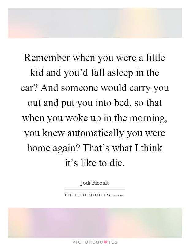 Remember when you were a little kid and you'd fall asleep in the car? And someone would carry you out and put you into bed, so that when you woke up in the morning, you knew automatically you were home again? That's what I think it's like to die Picture Quote #1