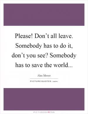 Please! Don’t all leave. Somebody has to do it, don’t you see? Somebody has to save the world Picture Quote #1