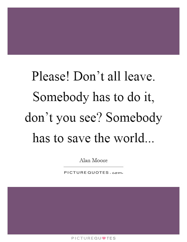 Please! Don't all leave. Somebody has to do it, don't you see? Somebody has to save the world Picture Quote #1