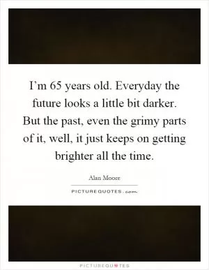 I’m 65 years old. Everyday the future looks a little bit darker. But the past, even the grimy parts of it, well, it just keeps on getting brighter all the time Picture Quote #1
