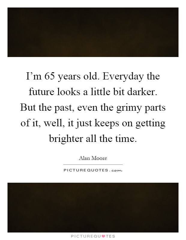 I'm 65 years old. Everyday the future looks a little bit darker. But the past, even the grimy parts of it, well, it just keeps on getting brighter all the time Picture Quote #1