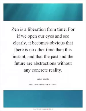 Zen is a liberation from time. For if we open our eyes and see clearly, it becomes obvious that there is no other time than this instant, and that the past and the future are abstractions without any concrete reality Picture Quote #1