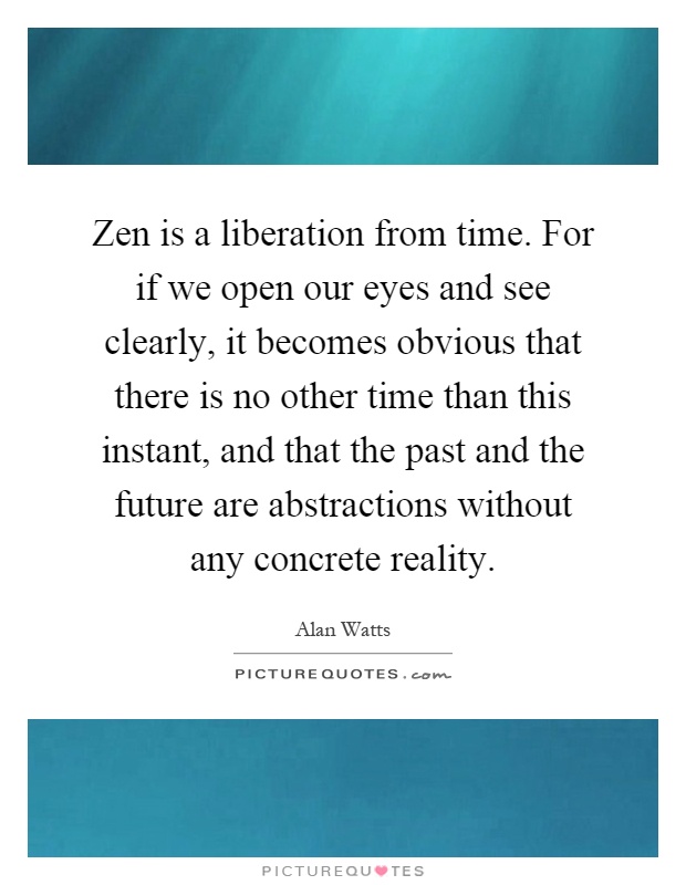 Zen is a liberation from time. For if we open our eyes and see clearly, it becomes obvious that there is no other time than this instant, and that the past and the future are abstractions without any concrete reality Picture Quote #1