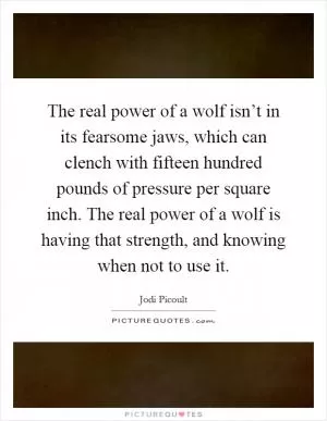 The real power of a wolf isn’t in its fearsome jaws, which can clench with fifteen hundred pounds of pressure per square inch. The real power of a wolf is having that strength, and knowing when not to use it Picture Quote #1