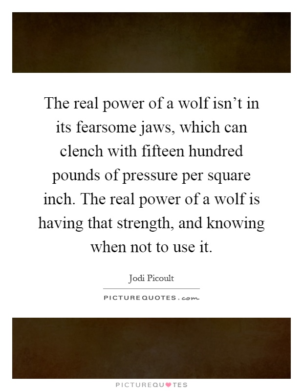 The real power of a wolf isn't in its fearsome jaws, which can clench with fifteen hundred pounds of pressure per square inch. The real power of a wolf is having that strength, and knowing when not to use it Picture Quote #1
