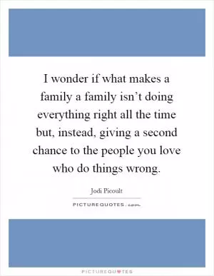 I wonder if what makes a family a family isn’t doing everything right all the time but, instead, giving a second chance to the people you love who do things wrong Picture Quote #1