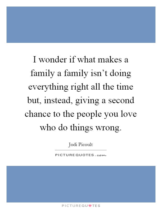 I wonder if what makes a family a family isn't doing everything right all the time but, instead, giving a second chance to the people you love who do things wrong Picture Quote #1