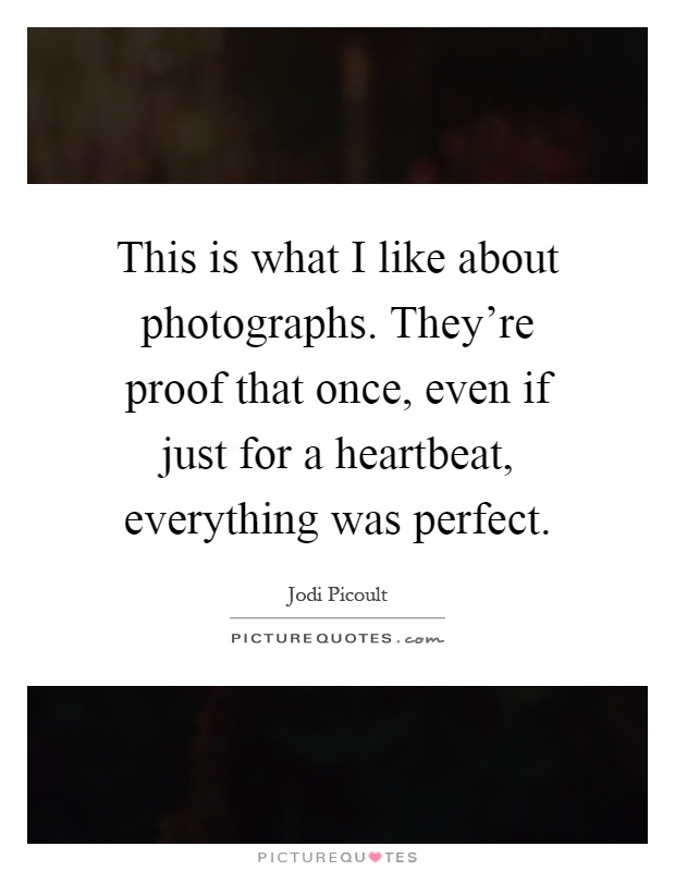 This is what I like about photographs. They're proof that once, even if just for a heartbeat, everything was perfect Picture Quote #1