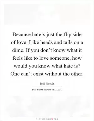 Because hate’s just the flip side of love. Like heads and tails on a dime. If you don’t know what it feels like to love someone, how would you know what hate is? One can’t exist without the other Picture Quote #1