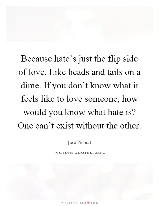 Because hate's just the flip side of love. Like heads and tails on a dime. If you don't know what it feels like to love someone, how would you know what hate is? One can't exist without the other Picture Quote #1