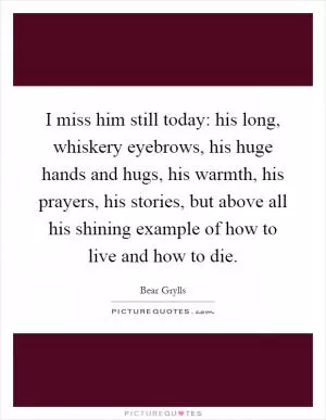 I miss him still today: his long, whiskery eyebrows, his huge hands and hugs, his warmth, his prayers, his stories, but above all his shining example of how to live and how to die Picture Quote #1