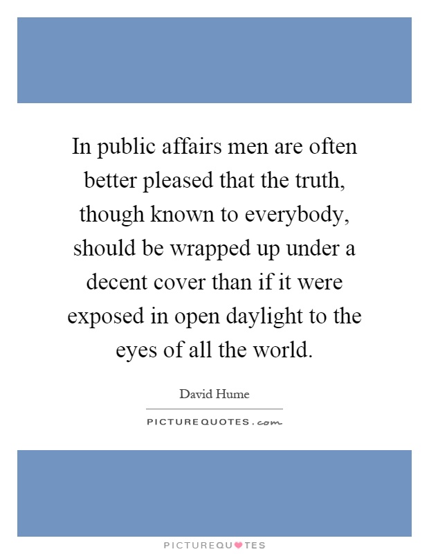 In public affairs men are often better pleased that the truth, though known to everybody, should be wrapped up under a decent cover than if it were exposed in open daylight to the eyes of all the world Picture Quote #1