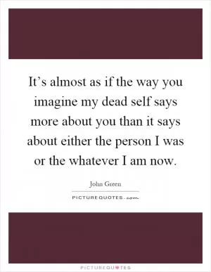 It’s almost as if the way you imagine my dead self says more about you than it says about either the person I was or the whatever I am now Picture Quote #1