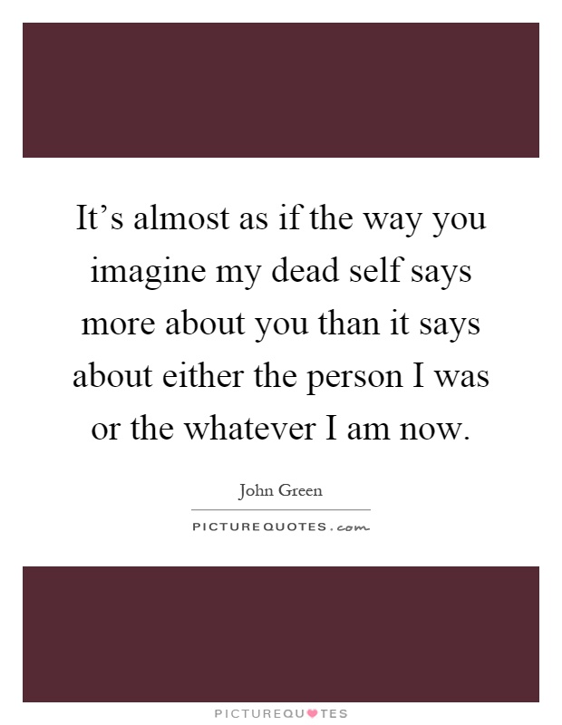 It's almost as if the way you imagine my dead self says more about you than it says about either the person I was or the whatever I am now Picture Quote #1