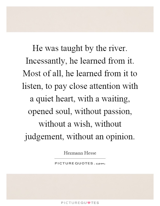 He was taught by the river. Incessantly, he learned from it. Most of all, he learned from it to listen, to pay close attention with a quiet heart, with a waiting, opened soul, without passion, without a wish, without judgement, without an opinion Picture Quote #1