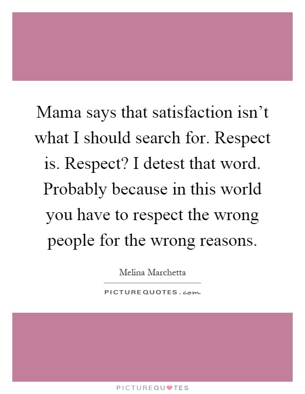 Mama says that satisfaction isn't what I should search for. Respect is. Respect? I detest that word. Probably because in this world you have to respect the wrong people for the wrong reasons Picture Quote #1