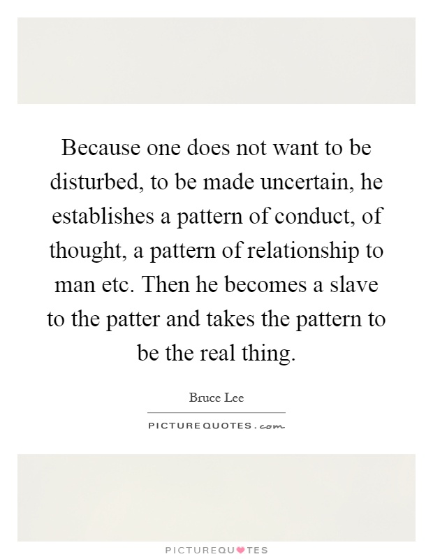 Because one does not want to be disturbed, to be made uncertain, he establishes a pattern of conduct, of thought, a pattern of relationship to man etc. Then he becomes a slave to the patter and takes the pattern to be the real thing Picture Quote #1