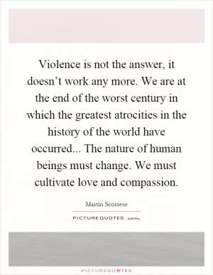 Violence is not the answer, it doesn’t work any more. We are at the end of the worst century in which the greatest atrocities in the history of the world have occurred... The nature of human beings must change. We must cultivate love and compassion Picture Quote #1