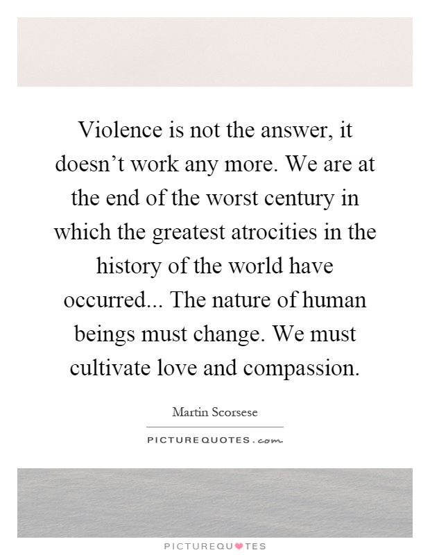 Violence is not the answer, it doesn't work any more. We are at the end of the worst century in which the greatest atrocities in the history of the world have occurred... The nature of human beings must change. We must cultivate love and compassion Picture Quote #1