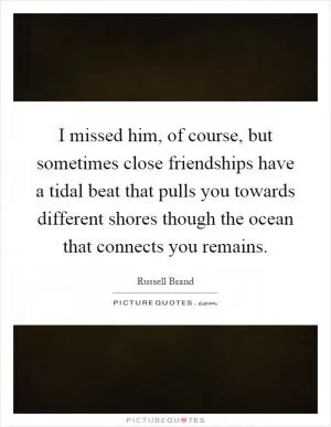 I missed him, of course, but sometimes close friendships have a tidal beat that pulls you towards different shores though the ocean that connects you remains Picture Quote #1