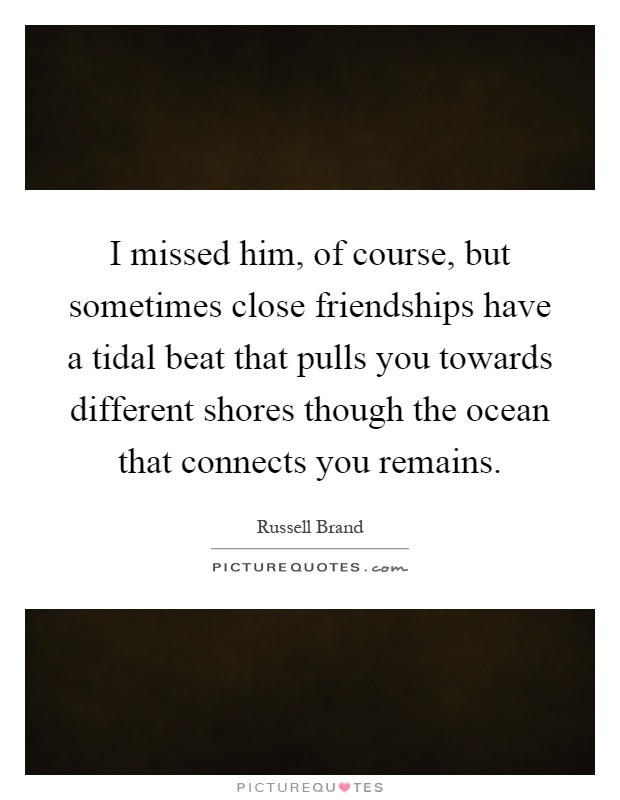 I missed him, of course, but sometimes close friendships have a tidal beat that pulls you towards different shores though the ocean that connects you remains Picture Quote #1