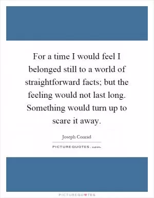 For a time I would feel I belonged still to a world of straightforward facts; but the feeling would not last long. Something would turn up to scare it away Picture Quote #1