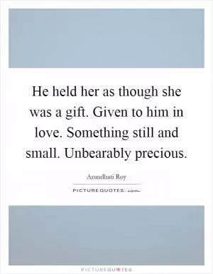 He held her as though she was a gift. Given to him in love. Something still and small. Unbearably precious Picture Quote #1
