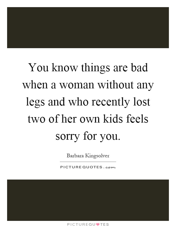 You know things are bad when a woman without any legs and who recently lost two of her own kids feels sorry for you Picture Quote #1
