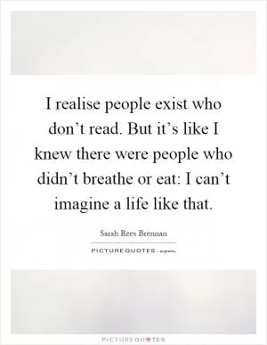 I realise people exist who don’t read. But it’s like I knew there were people who didn’t breathe or eat: I can’t imagine a life like that Picture Quote #1