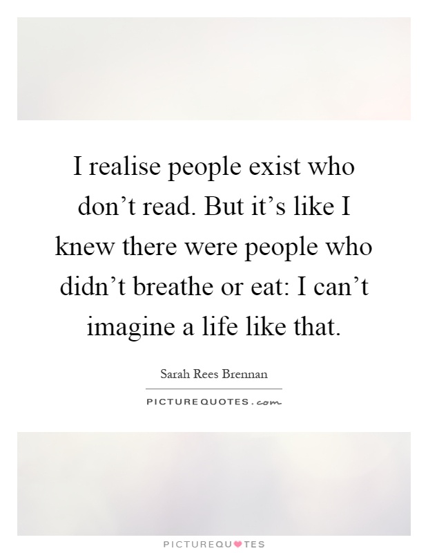 I realise people exist who don't read. But it's like I knew there were people who didn't breathe or eat: I can't imagine a life like that Picture Quote #1