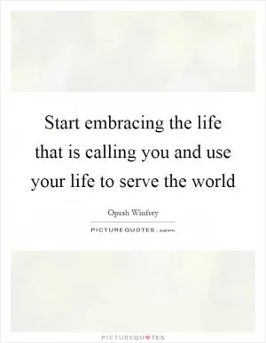 Start embracing the life that is calling you and use your life to serve the world Picture Quote #1