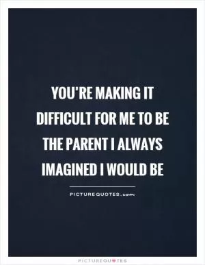You’re making it difficult for me to be the parent I always imagined I would be Picture Quote #1