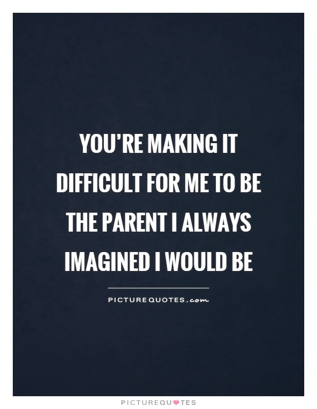You're making it difficult for me to be the parent I always imagined I would be Picture Quote #1