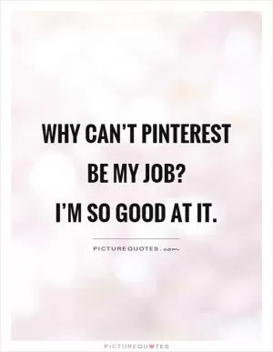 Why can’t Pinterest be my job?  I’m so good at it Picture Quote #1