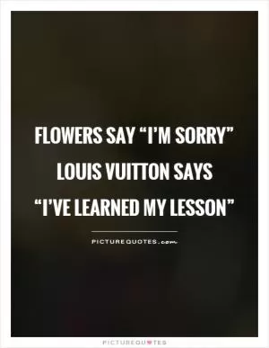 Flowers say “I’m sorry” Louis Vuitton says  “I’ve learned my lesson” Picture Quote #1