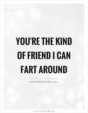 You're the kind of friend I can fart around Picture Quote #1