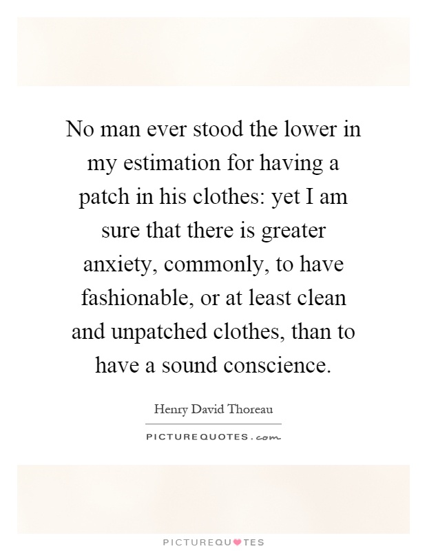 No man ever stood the lower in my estimation for having a patch in his clothes: yet I am sure that there is greater anxiety, commonly, to have fashionable, or at least clean and unpatched clothes, than to have a sound conscience Picture Quote #1