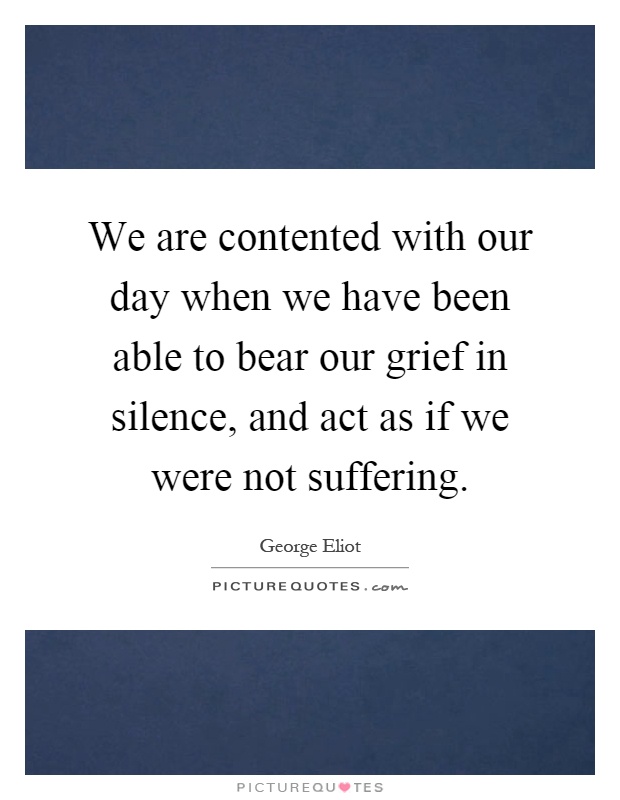 We are contented with our day when we have been able to bear our grief in silence, and act as if we were not suffering Picture Quote #1