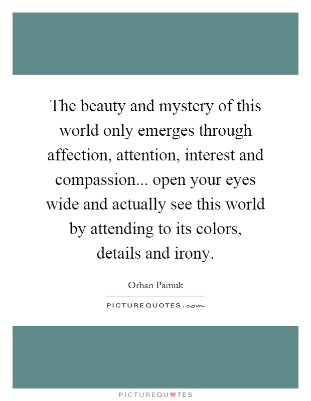 The beauty and mystery of this world only emerges through affection, attention, interest and compassion... open your eyes wide and actually see this world by attending to its colors, details and irony Picture Quote #1