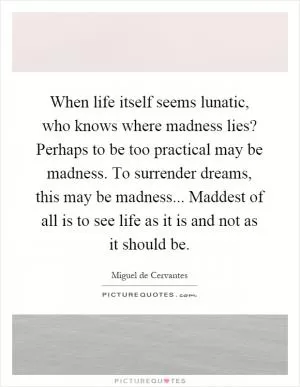 When life itself seems lunatic, who knows where madness lies? Perhaps to be too practical may be madness. To surrender dreams, this may be madness... Maddest of all is to see life as it is and not as it should be Picture Quote #1