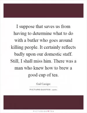 I suppose that saves us from having to determine what to do with a butler who goes around killing people. It certainly reflects badly upon our domestic staff. Still, I shall miss him. There was a man who knew how to brew a good cup of tea Picture Quote #1