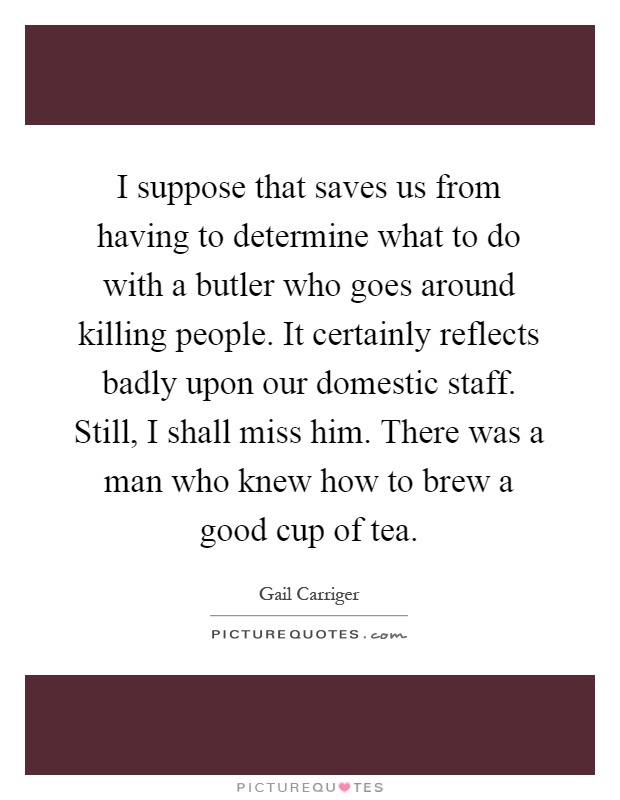 I suppose that saves us from having to determine what to do with a butler who goes around killing people. It certainly reflects badly upon our domestic staff. Still, I shall miss him. There was a man who knew how to brew a good cup of tea Picture Quote #1