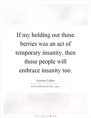 If my holding out those berries was an act of temporary insanity, then those people will embrace insanity too Picture Quote #1