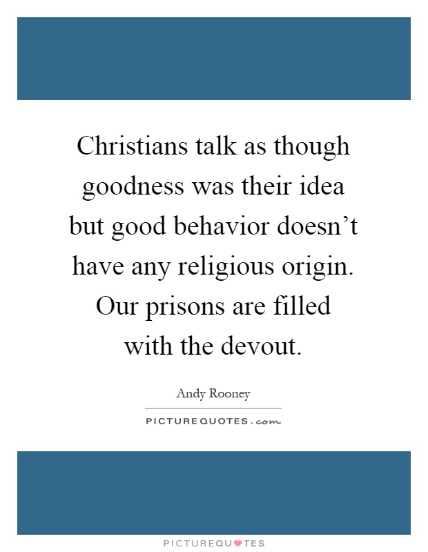Christians talk as though goodness was their idea but good behavior doesn't have any religious origin. Our prisons are filled with the devout Picture Quote #1