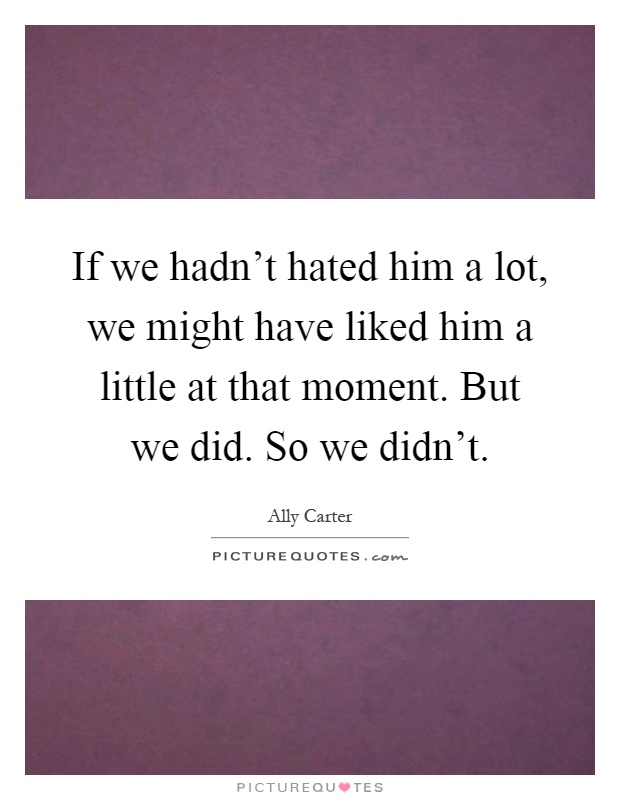 If we hadn't hated him a lot, we might have liked him a little at that moment. But we did. So we didn't Picture Quote #1